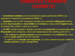  Cemented carbides are an example of regular particulate MMC’s (as
opposed to dispersion strengthened MMC’s).
 Carbides such as WC (tungsten-carbide) are used for cutting tool inserts
but this hard ceramic is very brittle so it cracks or chips under impact loads,
to remedy this cobalt is used as a matrix.
 Co-WC (cobalt tungsten-carbide) cermets are produced by pressing Co and
W powders into compacts, which are heated above the melting point of Co.
 On cooling the carbide particles become embedded in the solidified Co, which
act as a tough matrix for the WC particles.
In addition to its strength and toughness, Co is also selected because it wets the
carbide particles to give a strong bond.
CEMENTED CARBIDES
(CERMETS)
 