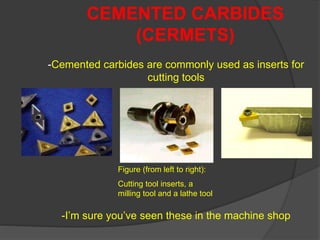 -Cemented carbides are commonly used as inserts for
cutting tools
-I’m sure you’ve seen these in the machine shop
CEMENTED CARBIDES
(CERMETS)
Figure (from left to right):
Cutting tool inserts, a
milling tool and a lathe tool
 