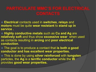  Electrical contacts used in switches, relays and
motors must be quite wear resistant to stand up in
service .
 Highly conductive metals such as Cu and Ag are
relatively soft and thus show excessive wear when used
as contacts resulting in arcing and poor electrical
conduction.
 The goal is to produce a contact that is both a good
conductor and has excellent wear properties.
 This is done by using silver reinforced with tungsten
particles, the Ag is a terrific conductor while the W
provides good wear properties.
PARTICULATE MMC’S FOR ELECTRICAL
CONTACTS
 