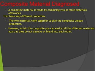 Composite Material Diagnosed
• A composite material is made by combining two or more materials –
often ones
that have very different properties.
• The two materials work together to give the composite unique
properties.
• However, within the composite you can easily tell the different materials
apart as they do not dissolve or blend into each other.
 