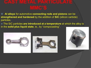  Al alloys for automotive connecting rods and pistons can be
strengthened and hardened by the addition of SiC (silicon carbide)
particles.
 The SiC particles are introduced at a temperature at which the alloy is
in the solid plus liquid state, ie., by “compocasting”.
CAST METAL PARTICULATE
MMC’S
 