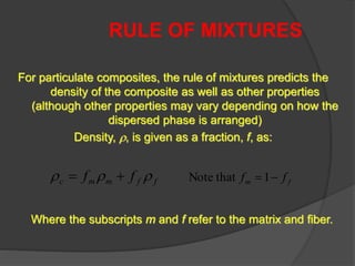 RULE OF MIXTURES
For particulate composites, the rule of mixtures predicts the
density of the composite as well as other properties
(although other properties may vary depending on how the
dispersed phase is arranged)
Density, , is given as a fraction, f, as:
ffmmc ff  
Where the subscripts m and f refer to the matrix and fiber.
fm ff 1thatNote
 