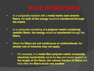RULE OF MIXTURES
• In a composite material with a metal matrix and ceramic
fibers, the bulk of the energy would be transferred through
the matrix.
• In a composite consisting of a polymer matrix containing
metallic fibers, the energy would be transferred through the
fibers.
• When the fibers are not continuous or unidirectional, the
simple rule of mixtures may not apply.
• For example, in a metal fiber-polymer matrix composite,
electrical conductivity would be low and would depend on
the length of the fibers, the volume fraction of fibers and
how often the fibers touch one another.
 