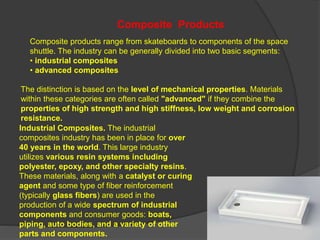 Composite products range from skateboards to components of the space
shuttle. The industry can be generally divided into two basic segments:
• industrial composites
• advanced composites
Industrial Composites. The industrial
composites industry has been in place for over
40 years in the world. This large industry
utilizes various resin systems including
polyester, epoxy, and other specialty resins.
These materials, along with a catalyst or curing
agent and some type of fiber reinforcement
(typically glass fibers) are used in the
production of a wide spectrum of industrial
components and consumer goods: boats,
piping, auto bodies, and a variety of other
parts and components.
Composite Products
The distinction is based on the level of mechanical properties. Materials
within these categories are often called "advanced" if they combine the
properties of high strength and high stiffness, low weight and corrosion
resistance.
 