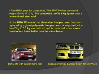 BMW M6 with carbon fibre roof Glass/polyamide bumper beam for BMW M3
• Also BMW goes for composites. The BMW M6 has an overall
weight of only 1710 kg. The composite roof is 6 kg lighter than a
conventional steel roof.
• In the BMW M3 model, the aluminium bumper beam has been
replaced by a glass/polyamide bumper beam. A weight reduction
from 7 kg to 3.1 kg was realized, and its crash performance was
three to four times better than the metal beam.
 
