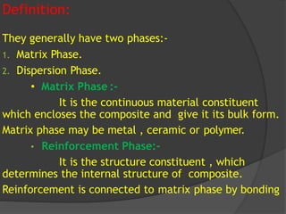 Definition:
They generally have two phases:-
1. Matrix Phase.
2. Dispersion Phase.
• Matrix Phase :-
It is the continuous material constituent
which encloses the composite and give it its bulk form.
Matrix phase may be metal , ceramic or polymer.
• Reinforcement Phase:-
It is the structure constituent , which
determines the internal structure of composite.
Reinforcement is connected to matrix phase by bonding
 