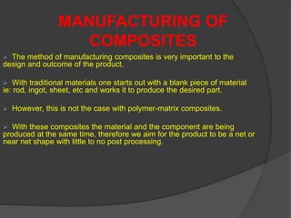  The method of manufacturing composites is very important to the
design and outcome of the product.
 With traditional materials one starts out with a blank piece of material
ie: rod, ingot, sheet, etc and works it to produce the desired part.
 However, this is not the case with polymer-matrix composites.
 With these composites the material and the component are being
produced at the same time, therefore we aim for the product to be a net or
near net shape with little to no post processing.
MANUFACTURING OF
COMPOSITES
 