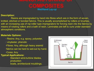 MANUFACTURING OF
COMPOSITES
Description:
Resins are impregnated by hand into fibres which are in the form of woven,
knitted, stitched or bonded fabrics. This is usually accomplished by rollers or brushes,
with an increasing use of nip-roller type impregnators for forcing resin into the fabrics by
means of rotating rollers and a bath of resin. Laminates are left to cure under standard
atmospheric conditions.
Wet/Hand Lay-up
Materials Options:
• Resins: Any, e.g. epoxy, polyester,
• vinylester, phenolic
•Fibres: Any, although heavy aramid
•fabrics can be hard to wet-out by hand.
•Cores: Any.
Typical Applications:
Standard wind-turbine blades,
production
boats, architectural mouldings.
 