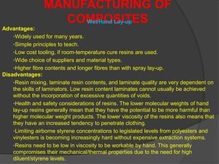 MANUFACTURING OF
COMPOSITESWet/Hand Lay-up
Advantages:
•Widely used for many years.
•Simple principles to teach.
•Low cost tooling, if room-temperature cure resins are used.
•Wide choice of suppliers and material types.
•Higher fibre contents and longer fibres than with spray lay-up.
Disadvantages:
•Resin mixing, laminate resin contents, and laminate quality are very dependent on
the skills of laminators. Low resin content laminates cannot usually be achieved
without the incorporation of excessive quantities of voids.
•Health and safety considerations of resins. The lower molecular weights of hand
lay-up resins generally mean that they have the potential to be more harmful than
higher molecular weight products. The lower viscosity of the resins also means that
they have an increased tendency to penetrate clothing.
•Limiting airborne styrene concentrations to legislated levels from polyesters and
vinylesters is becoming increasingly hard without expensive extraction systems.
•Resins need to be low in viscosity to be workable by hand. This generally
compromises their mechanical/thermal properties due to the need for high
diluent/styrene levels.
 