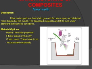 Spray Lay-Up
MANUFACTURING OF
COMPOSITES
Description:
Fibre is chopped in a hand-held gun and fed into a spray of catalyzed
resin directed at the mould. The deposited materials are left to cure under
standard atmospheric conditions.
Material Options:
•Resins: Primarily polyester
•Fibres: Glass roving only
•Cores: None. These have to be
• incorporated separately
 