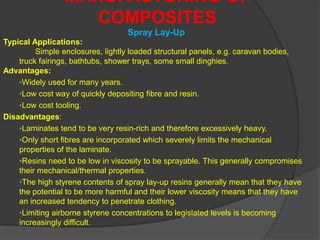 MANUFACTURING OF
COMPOSITES
Typical Applications:
Simple enclosures, lightly loaded structural panels, e.g. caravan bodies,
truck fairings, bathtubs, shower trays, some small dinghies.
Advantages:
•Widely used for many years.
•Low cost way of quickly depositing fibre and resin.
•Low cost tooling.
Disadvantages:
•Laminates tend to be very resin-rich and therefore excessively heavy.
•Only short fibres are incorporated which severely limits the mechanical
properties of the laminate.
•Resins need to be low in viscosity to be sprayable. This generally compromises
their mechanical/thermal properties.
•The high styrene contents of spray lay-up resins generally mean that they have
the potential to be more harmful and their lower viscosity means that they have
an increased tendency to penetrate clothing.
•Limiting airborne styrene concentrations to legislated levels is becoming
increasingly difficult.
Spray Lay-Up
 