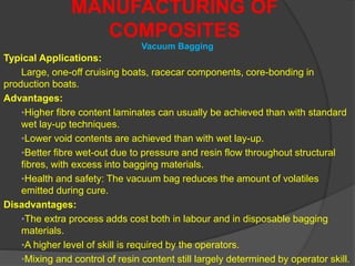 Typical Applications:
Large, one-off cruising boats, racecar components, core-bonding in
production boats.
Advantages:
•Higher fibre content laminates can usually be achieved than with standard
wet lay-up techniques.
•Lower void contents are achieved than with wet lay-up.
•Better fibre wet-out due to pressure and resin flow throughout structural
fibres, with excess into bagging materials.
•Health and safety: The vacuum bag reduces the amount of volatiles
emitted during cure.
Disadvantages:
•The extra process adds cost both in labour and in disposable bagging
materials.
•A higher level of skill is required by the operators.
•Mixing and control of resin content still largely determined by operator skill.
MANUFACTURING OF
COMPOSITES
Vacuum Bagging
 