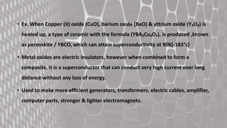 • Ex. When Copper (II) oxide (CuO), barium oxide (BaO) & yttrium oxide (Y₂O₃) is
heated up, a type of ceramic with the formula (YBA₂Cu₃O₇), is produced ,known
as perovskite / YBCO, which can attain superconductivity at 90K(-183°c)
• Metal oxides are electric insulators, however when combined to form a
composite, it is a superconductor that can conduct very high current over long
distance without any loss of energy.
• Used to make more efficient generators, transformers, electric cables, amplifier,
computer parts, stronger & lighter electromagnets.
 