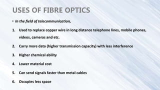• In the field of telecommunication,
1. Used to replace copper wire in long distance telephone lines, mobile phones,
videos, cameras and etc.
2. Carry more data (higher transmission capacity) with less interference
3. Higher chemical ability
4. Lower material cost
5. Can send signals faster than metal cables
6. Occupies less space
 