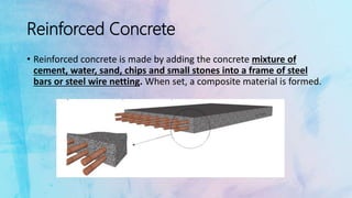 Reinforced Concrete
• Reinforced concrete is made by adding the concrete mixture of
cement, water, sand, chips and small stones into a frame of steel
bars or steel wire netting. When set, a composite material is formed.
 