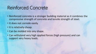 Reinforced Concrete
• Reinforced concrete is a stronger building material as it combines the
compressive strength of concrete and tensile strength of steel.
• It does not corrode easily.
• It is relatively cheap.
• Can be molded into any shape.
• Can withstand very high applied forces (high pressure) and can
support very heavy loads.
 