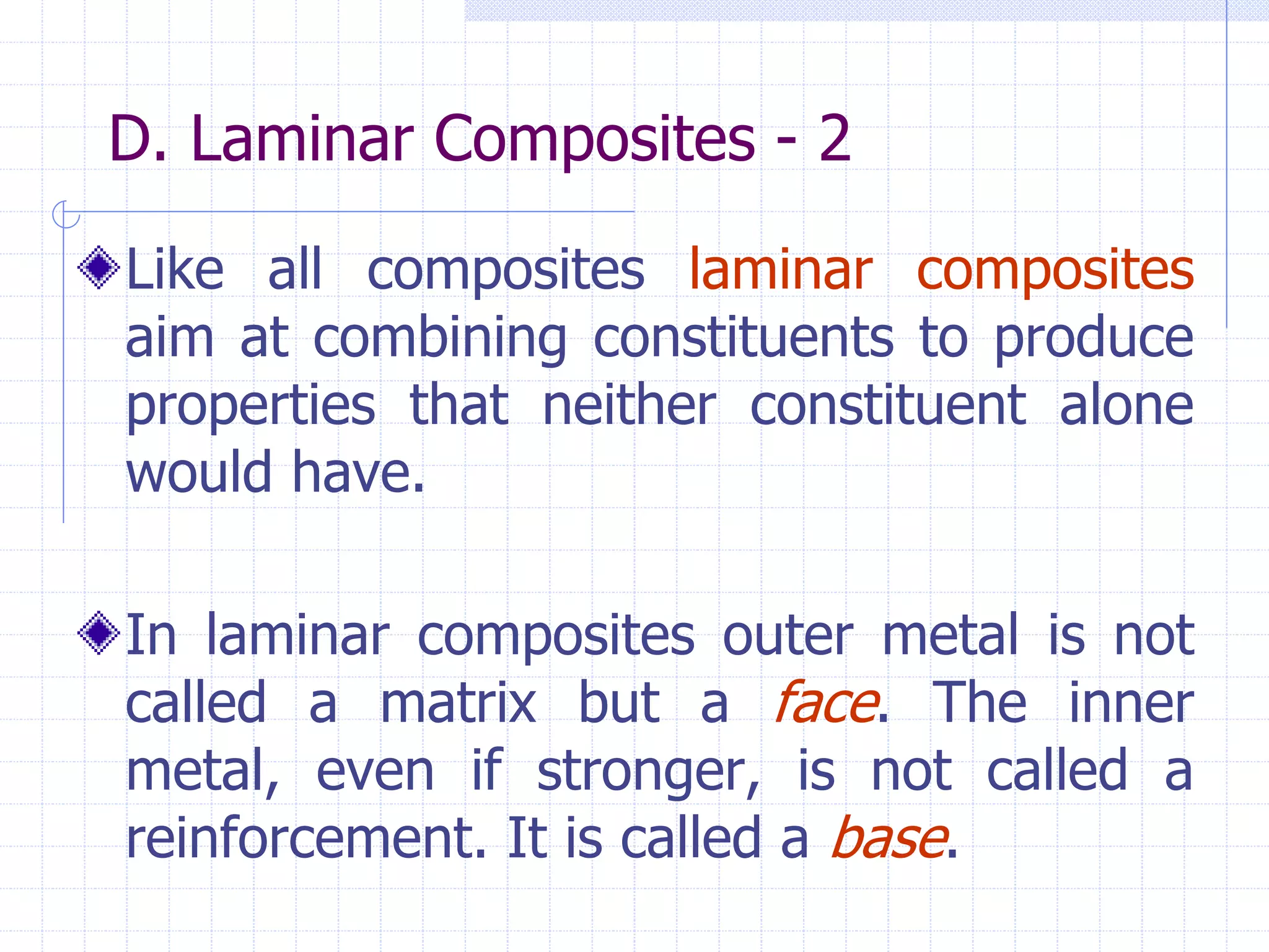 D. Laminar Composites - 2
Like all composites laminar composites
aim at combining constituents to produce
properties that neither constituent alone
would have.
In laminar composites outer metal is not
called a matrix but a face. The inner
metal, even if stronger, is not called a
reinforcement. It is called a base.
 