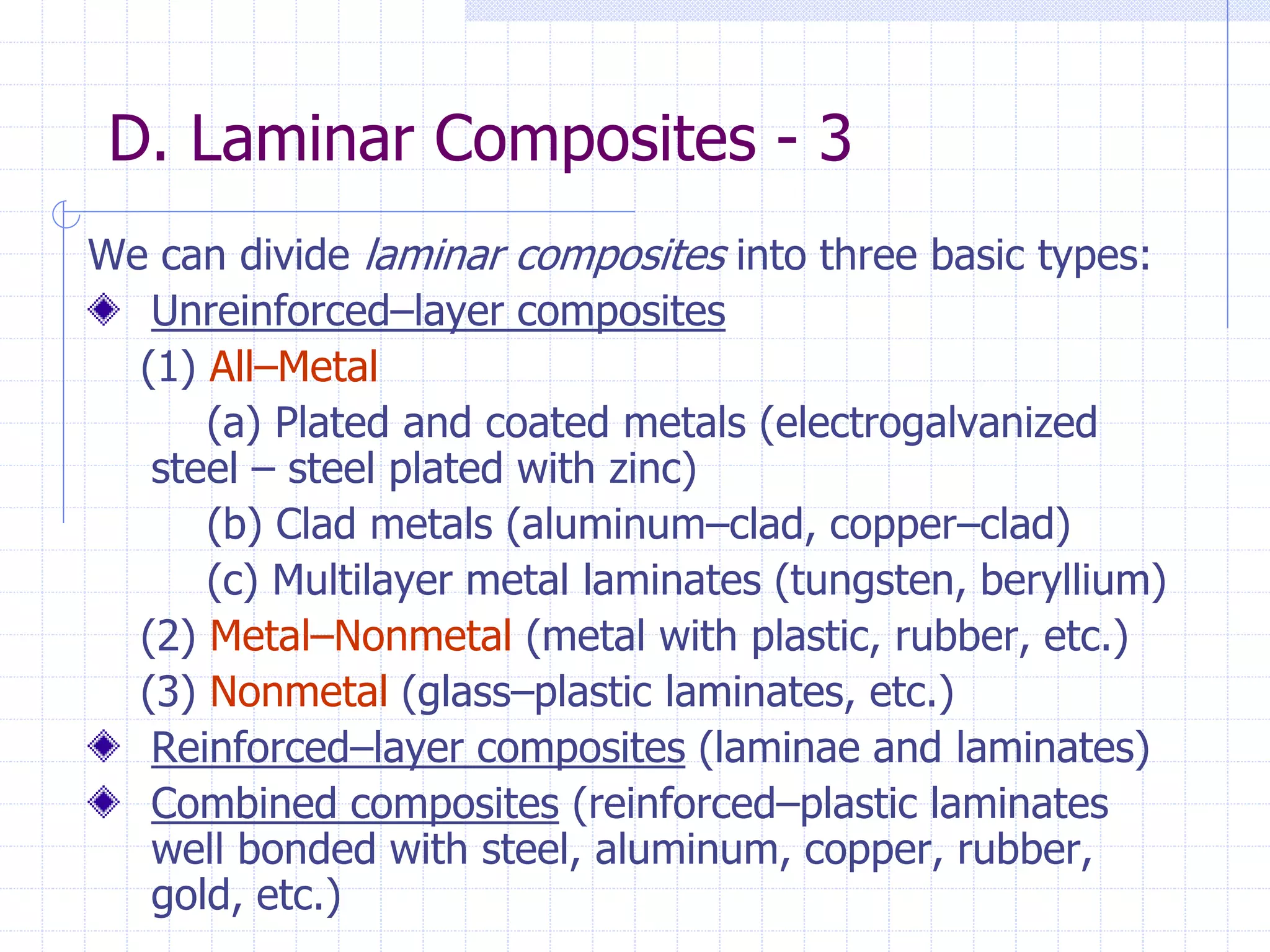 D. Laminar Composites - 3
We can divide laminar composites into three basic types:
Unreinforced–layer composites
(1) All–Metal
(a) Plated and coated metals (electrogalvanized
steel – steel plated with zinc)
(b) Clad metals (aluminum–clad, copper–clad)
(c) Multilayer metal laminates (tungsten, beryllium)
(2) Metal–Nonmetal (metal with plastic, rubber, etc.)
(3) Nonmetal (glass–plastic laminates, etc.)
Reinforced–layer composites (laminae and laminates)
Combined composites (reinforced–plastic laminates
well bonded with steel, aluminum, copper, rubber,
gold, etc.)
 