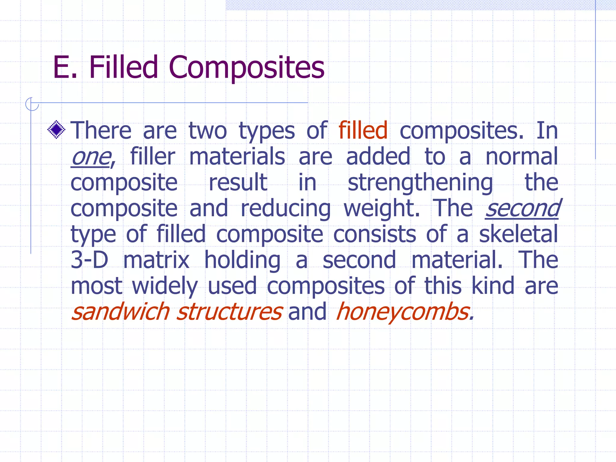 E. Filled Composites
There are two types of filled composites. In
one, filler materials are added to a normal
composite result in strengthening the
composite and reducing weight. The second
type of filled composite consists of a skeletal
3-D matrix holding a second material. The
most widely used composites of this kind are
sandwich structures and honeycombs.
 