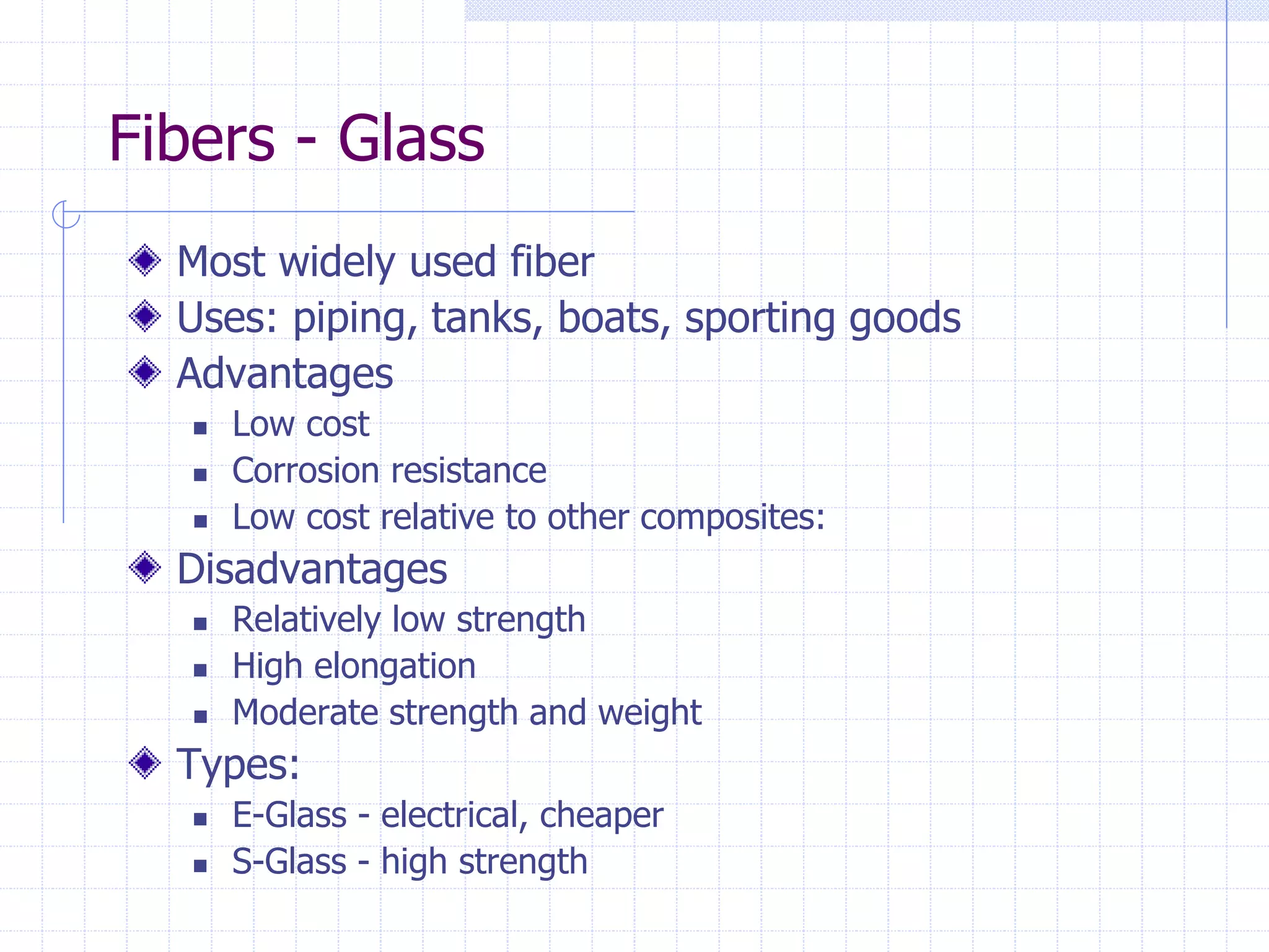 Fibers - Glass
Most widely used fiber
Uses: piping, tanks, boats, sporting goods
Advantages
 Low cost
 Corrosion resistance
 Low cost relative to other composites:
Disadvantages
 Relatively low strength
 High elongation
 Moderate strength and weight
Types:
 E-Glass - electrical, cheaper
 S-Glass - high strength
 