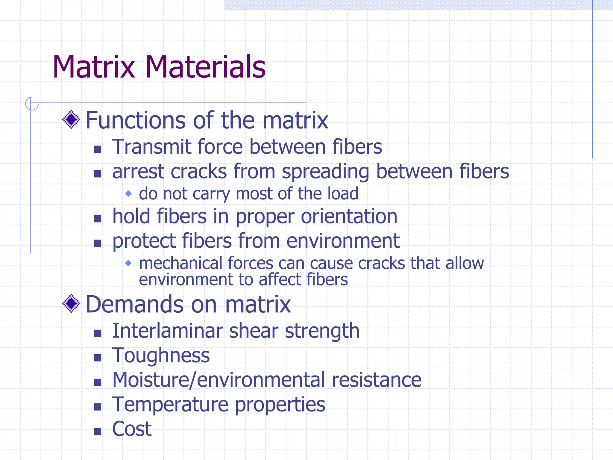 Matrix Materials
Functions of the matrix
 Transmit force between fibers
 arrest cracks from spreading between fibers
 do not carry most of the load
 hold fibers in proper orientation
 protect fibers from environment
 mechanical forces can cause cracks that allow
environment to affect fibers
Demands on matrix
 Interlaminar shear strength
 Toughness
 Moisture/environmental resistance
 Temperature properties
 Cost
 