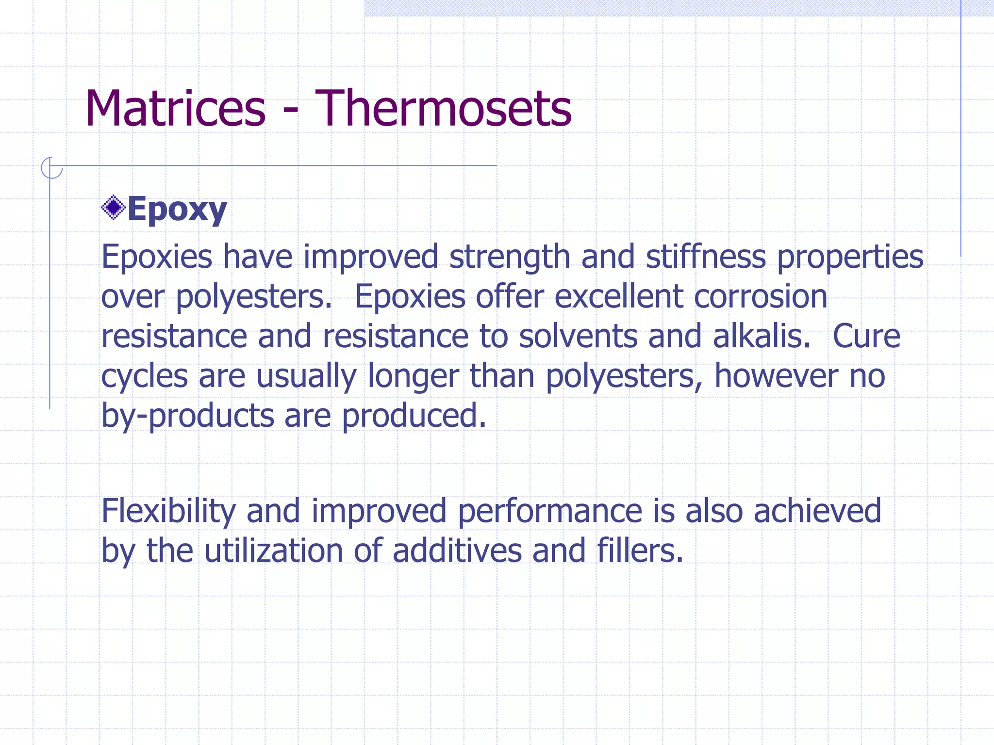 Epoxy
Epoxies have improved strength and stiffness properties
over polyesters. Epoxies offer excellent corrosion
resistance and resistance to solvents and alkalis. Cure
cycles are usually longer than polyesters, however no
by-products are produced.
Flexibility and improved performance is also achieved
by the utilization of additives and fillers.
Matrices - Thermosets
 