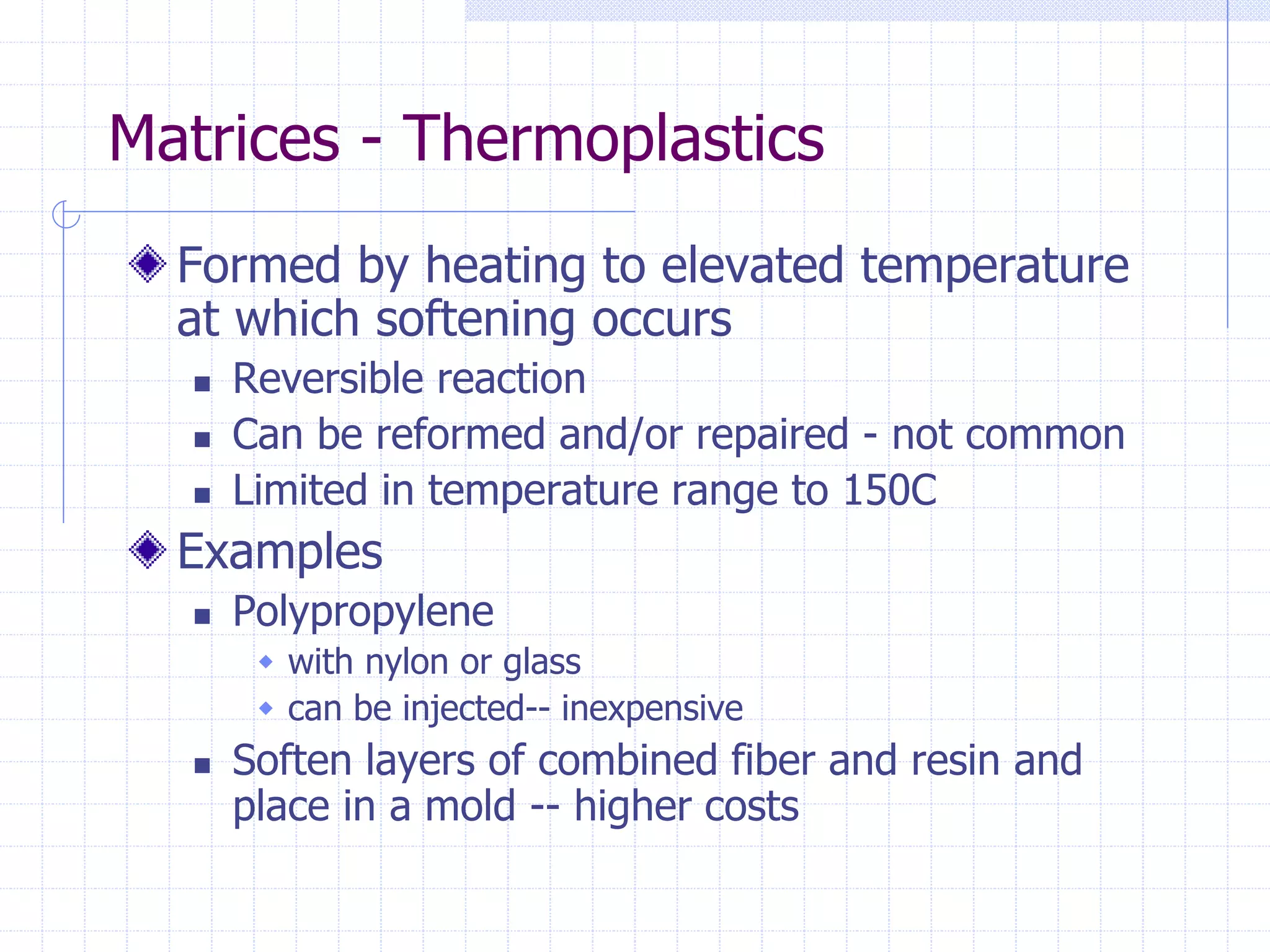 Matrices - Thermoplastics
Formed by heating to elevated temperature
at which softening occurs
 Reversible reaction
 Can be reformed and/or repaired - not common
 Limited in temperature range to 150C
Examples
 Polypropylene
 with nylon or glass
 can be injected-- inexpensive
 Soften layers of combined fiber and resin and
place in a mold -- higher costs
 
