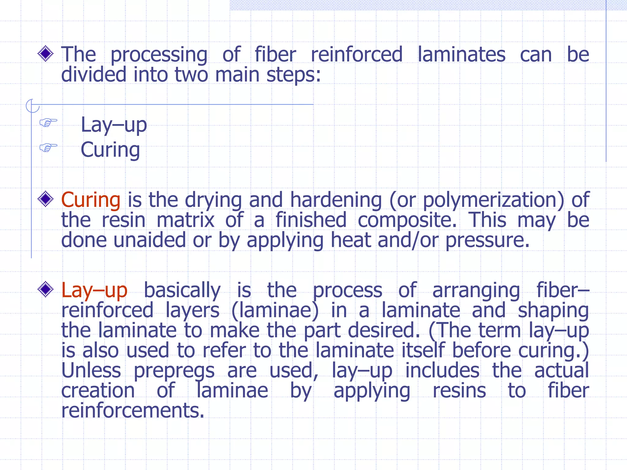 The processing of fiber reinforced laminates can be
divided into two main steps:
 Lay–up
 Curing
Curing is the drying and hardening (or polymerization) of
the resin matrix of a finished composite. This may be
done unaided or by applying heat and/or pressure.
Lay–up basically is the process of arranging fiber–
reinforced layers (laminae) in a laminate and shaping
the laminate to make the part desired. (The term lay–up
is also used to refer to the laminate itself before curing.)
Unless prepregs are used, lay–up includes the actual
creation of laminae by applying resins to fiber
reinforcements.
 