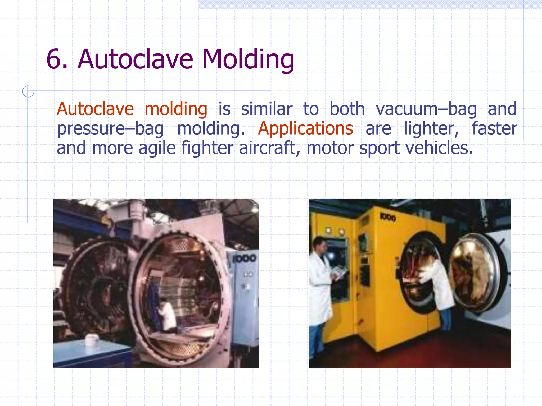 6. Autoclave Molding
Autoclave molding is similar to both vacuum–bag and
pressure–bag molding. Applications are lighter, faster
and more agile fighter aircraft, motor sport vehicles.
 