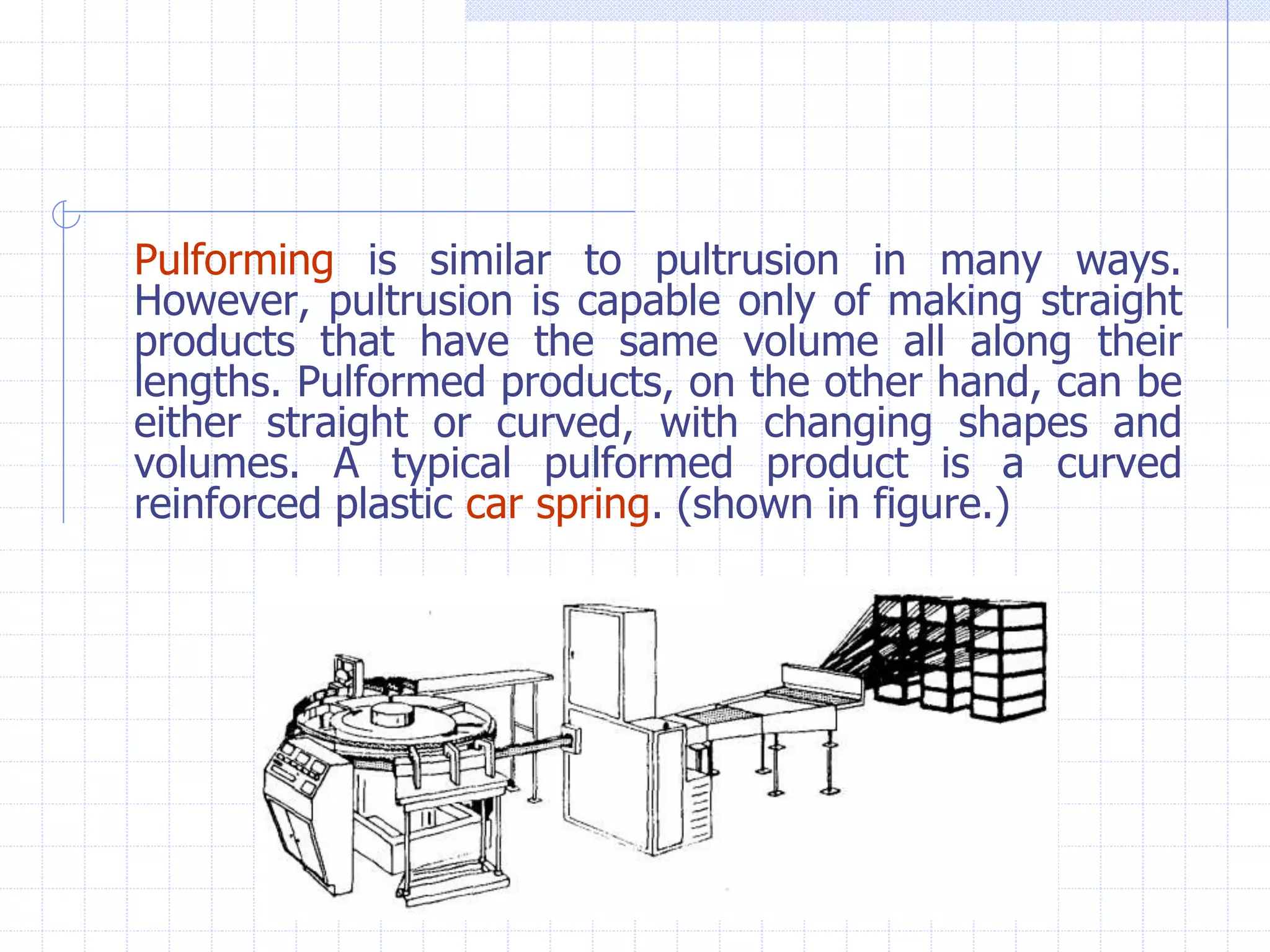 Pulforming is similar to pultrusion in many ways.
However, pultrusion is capable only of making straight
products that have the same volume all along their
lengths. Pulformed products, on the other hand, can be
either straight or curved, with changing shapes and
volumes. A typical pulformed product is a curved
reinforced plastic car spring. (shown in figure.)
 