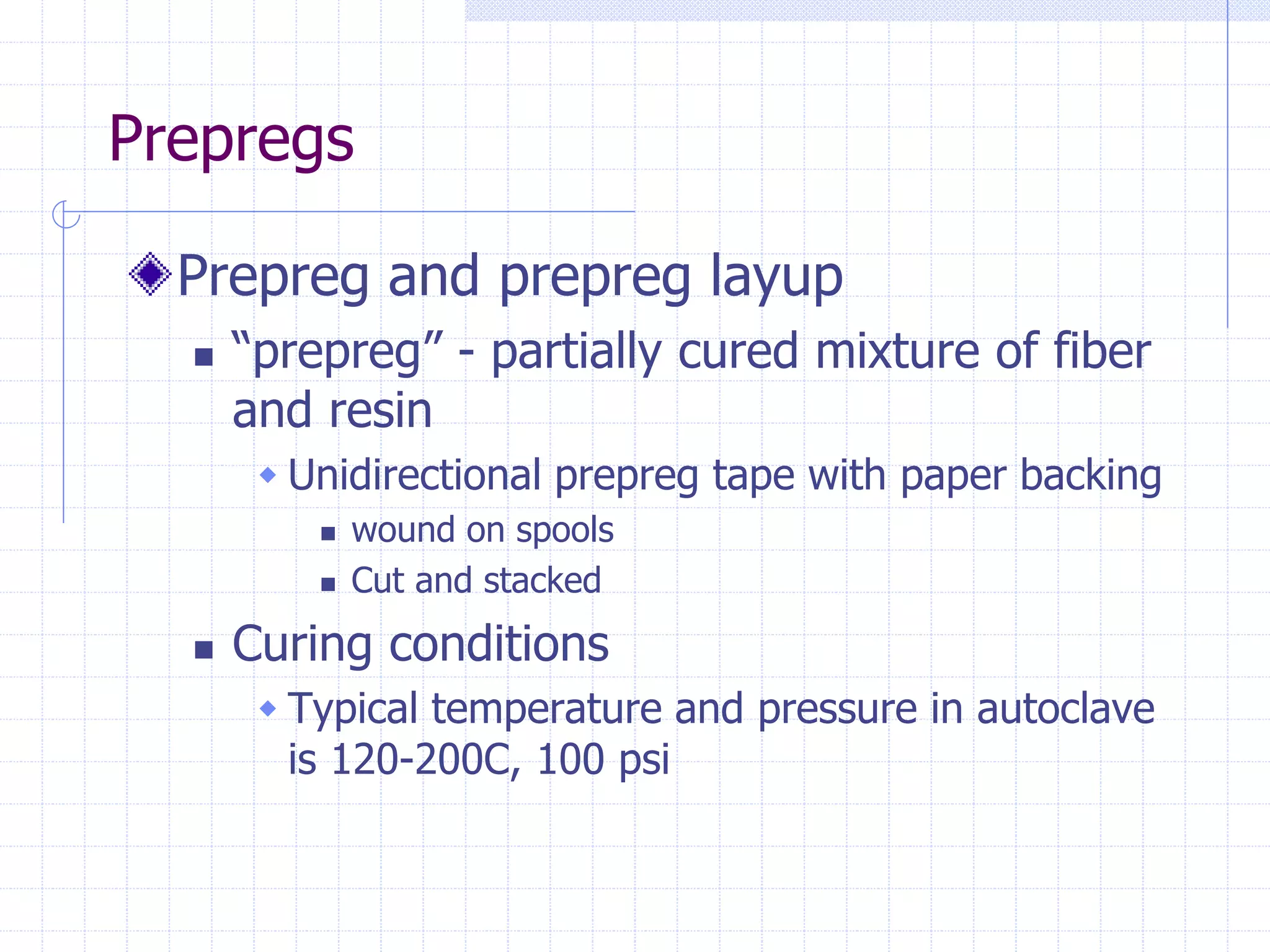 Prepregs
Prepreg and prepreg layup
 “prepreg” - partially cured mixture of fiber
and resin
 Unidirectional prepreg tape with paper backing
 wound on spools
 Cut and stacked
 Curing conditions
 Typical temperature and pressure in autoclave
is 120-200C, 100 psi
 