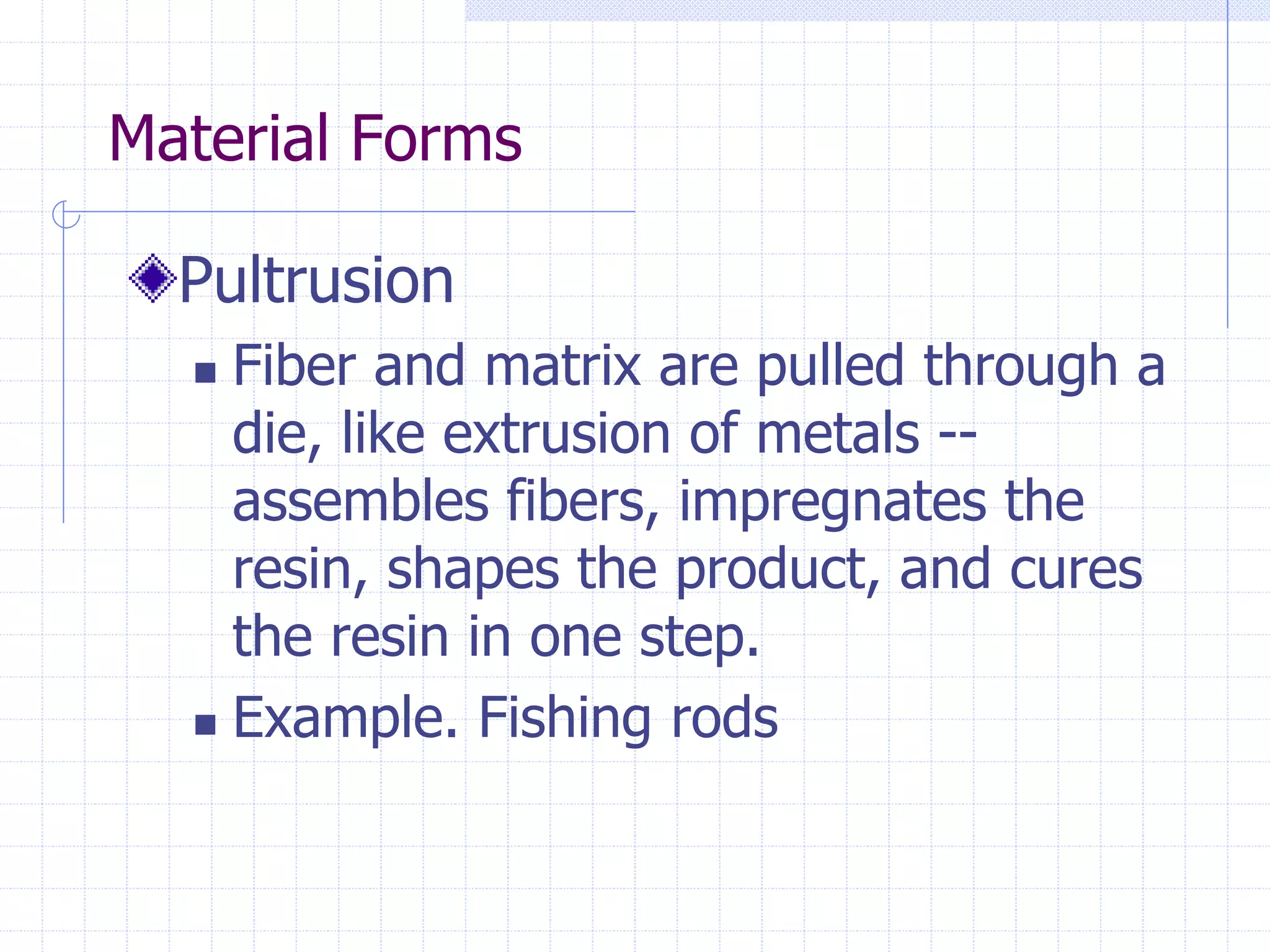 Material Forms
Pultrusion
 Fiber and matrix are pulled through a
die, like extrusion of metals --
assembles fibers, impregnates the
resin, shapes the product, and cures
the resin in one step.
 Example. Fishing rods
 
