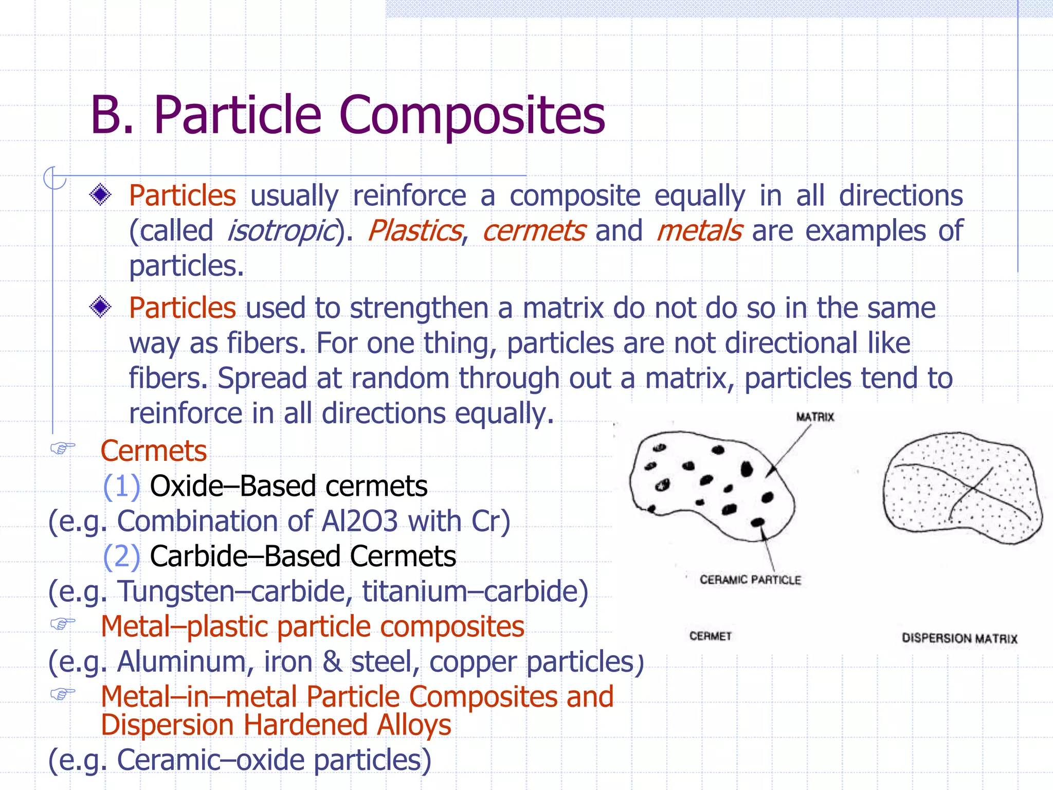 B. Particle Composites
Particles usually reinforce a composite equally in all directions
(called isotropic). Plastics, cermets and metals are examples of
particles.
Particles used to strengthen a matrix do not do so in the same
way as fibers. For one thing, particles are not directional like
fibers. Spread at random through out a matrix, particles tend to
reinforce in all directions equally.
 Cermets
(1) Oxide–Based cermets
(e.g. Combination of Al2O3 with Cr)
(2) Carbide–Based Cermets
(e.g. Tungsten–carbide, titanium–carbide)
 Metal–plastic particle composites
(e.g. Aluminum, iron & steel, copper particles)
 Metal–in–metal Particle Composites and
Dispersion Hardened Alloys
(e.g. Ceramic–oxide particles)
 