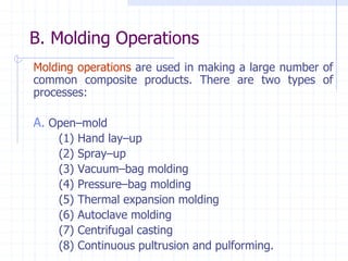 B. Molding Operations
Molding operations are used in making a large number of
common composite products. There are two types of
processes:
A. OpenCmold
(1) Hand layCup
(2) SprayCup
(3) VacuumCbag molding
(4) PressureCbag molding
(5) Thermal expansion molding
(6) Autoclave molding
(7) Centrifugal casting
(8) Continuous pultrusion and pulforming.
 