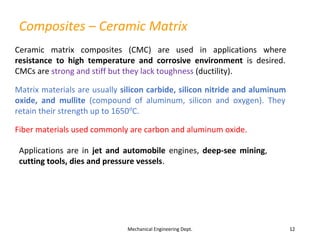 Composites – Ceramic Matrix
Mechanical Engineering Dept. 12
Ceramic matrix composites (CMC) are used in applications where
resistance to high temperature and corrosive environment is desired.
CMCs are strong and stiff but they lack toughness (ductility).
Matrix materials are usually silicon carbide, silicon nitride and aluminum
oxide, and mullite (compound of aluminum, silicon and oxygen). They
retain their strength up to 1650o
C.
Fiber materials used commonly are carbon and aluminum oxide.
Applications are in jet and automobile engines, deep-see mining,
cutting tools, dies and pressure vessels.
 