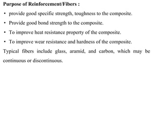 Purpose of Reinforcement/Fibers :
• provide good specific strength, toughness to the composite.
• Provide good bond strength to the composite.
• To improve heat resistance property of the composite.
• To improve wear resistance and hardness of the composite.
Typical fibers include glass, aramid, and carbon, which may be
continuous or discontinuous.
 
