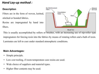 Description
Fibers are in the form of woven, knitted,
stitched or bonded fabrics.
Resins are impregnated by hand into
fibers.
This is usually accomplished by rollers or brushes, with an increasing use of nip-roller type
impregnators for forcing resin into the fabrics by means of rotating rollers and a bath of resin.
Laminates are left to cure under standard atmospheric conditions.
Main Advantages:
• Simple principle.
• Low cost tooling, if room-temperature cure resins are used.
• Wide choice of suppliers and material types.
• Higher fiber contents may be used.
Hand Lay-up method :
 
