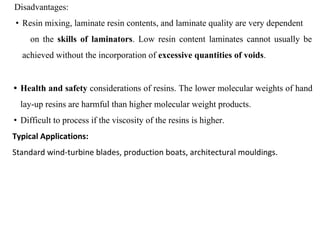 Disadvantages:
• Resin mixing, laminate resin contents, and laminate quality are very dependent
on the skills of laminators. Low resin content laminates cannot usually be
achieved without the incorporation of excessive quantities of voids.
• Health and safety considerations of resins. The lower molecular weights of hand
lay-up resins are harmful than higher molecular weight products.
• Difficult to process if the viscosity of the resins is higher.
Typical Applications:
Standard wind-turbine blades, production boats, architectural mouldings.
 