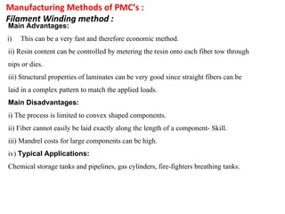 Manufacturing Methods of PMC’s :
Filament Winding method :
Main Advantages:
i) This can be a very fast and therefore economic method.
ii) Resin content can be controlled by metering the resin onto each fiber tow through
nips or dies.
iii) Structural properties of laminates can be very good since straight fibers can be
laid in a complex pattern to match the applied loads.
Main Disadvantages:
i) The process is limited to convex shaped components.
ii) Fiber cannot easily be laid exactly along the length of a component- Skill.
iii) Mandrel costs for large components can be high.
iv) Typical Applications:
Chemical storage tanks and pipelines, gas cylinders, fire-fighters breathing tanks.
 