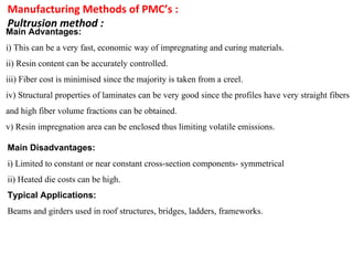 Manufacturing Methods of PMC’s :
Pultrusion method :
Main Advantages:
i) This can be a very fast, economic way of impregnating and curing materials.
ii) Resin content can be accurately controlled.
iii) Fiber cost is minimised since the majority is taken from a creel.
iv) Structural properties of laminates can be very good since the profiles have very straight fibers
and high fiber volume fractions can be obtained.
v) Resin impregnation area can be enclosed thus limiting volatile emissions.
Main Disadvantages:
i) Limited to constant or near constant cross-section components- symmetrical
ii) Heated die costs can be high.
Typical Applications:
Beams and girders used in roof structures, bridges, ladders, frameworks.
 