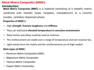 Metal Matrix Composites (MMC):
Introduction:
Metal Matrix Composite (MMC) is a material consisting of a metallic matrix
combined with metallic (lead, tungsten, molybdenum) or a ceramic
(oxides, carbides) dispersed phase.
Properties of MMC’s:
• High strength, fracture toughness and stiffness.
• They can withstand elevated temperature in corrosive environment.
• Most metals and alloys could be used as matrices.
• The reinforcement are stable over a range of temperature and non-reactive too.
• Light metals form the matrix and the reinforcements are of high moduli.
Main types of MMC:
• Aluminum Matrix Composites (AMC)
• Magnesium Matrix Composites
• Titanium Matrix Composites
• Copper Matrix Composites
 