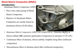 Metal Matrix Composites (MMC):
Introduction:
Aluminum Matrix Composites (AMC)
• This is the widest group of Metal
Matrix Composites.
• Matrices of Aluminum Matrix
Composites are usually based on
aluminum-silicon (Al-Si) alloys.
• Aluminum Matrix Composites (AMC) are reinforced by: Alumina (Al2
O3
) or
silicon carbide (SiC) particles (particulate Composites) in amounts 15-70 vol%.
• Continuous fibers of alumina, silicon carbide, Graphite (long-fiber reinforced
composites).
• Discontinuous fibers of alumina (short-fiber reinforced composites).
 