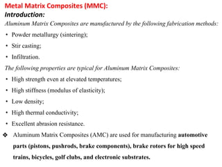 Metal Matrix Composites (MMC):
Introduction:
Aluminum Matrix Composites are manufactured by the following fabrication methods:
• Powder metallurgy (sintering);
• Stir casting;
• Infiltration.
The following properties are typical for Aluminum Matrix Composites:
• High strength even at elevated temperatures;
• High stiffness (modulus of elasticity);
• Low density;
• High thermal conductivity;
• Excellent abrasion resistance.
❖ Aluminum Matrix Composites (AMC) are used for manufacturing automotive
parts (pistons, pushrods, brake components), brake rotors for high speed
trains, bicycles, golf clubs, and electronic substrates.
 