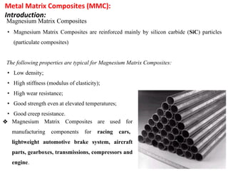Metal Matrix Composites (MMC):
Introduction:
Magnesium Matrix Composites
• Magnesium Matrix Composites are reinforced mainly by silicon carbide (SiC) particles
(particulate composites)
The following properties are typical for Magnesium Matrix Composites:
• Low density;
• High stiffness (modulus of elasticity);
• High wear resistance;
• Good strength even at elevated temperatures;
• Good creep resistance.
❖ Magnesium Matrix Composites are used for
manufacturing components for racing cars,
lightweight automotive brake system, aircraft
parts, gearboxes, transmissions, compressors and
engine.
 