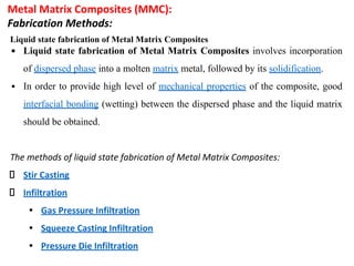 Metal Matrix Composites (MMC):
Fabrication Methods:
Liquid state fabrication of Metal Matrix Composites
▪ Liquid state fabrication of Metal Matrix Composites involves incorporation
of dispersed phase into a molten matrix metal, followed by its solidification.
▪ In order to provide high level of mechanical properties of the composite, good
interfacial bonding (wetting) between the dispersed phase and the liquid matrix
should be obtained.
The methods of liquid state fabrication of Metal Matrix Composites:
Stir Casting
Infiltration
• Gas Pressure Infiltration
• Squeeze Casting Infiltration
• Pressure Die Infiltration
 