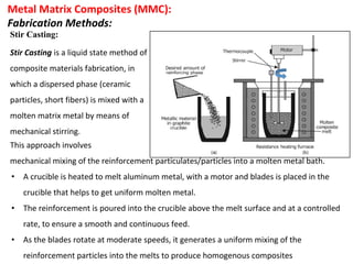 Metal Matrix Composites (MMC):
Fabrication Methods:
Stir Casting:
This approach involves
mechanical mixing of the reinforcement particulates/particles into a molten metal bath.
• A crucible is heated to melt aluminum metal, with a motor and blades is placed in the
crucible that helps to get uniform molten metal.
• The reinforcement is poured into the crucible above the melt surface and at a controlled
rate, to ensure a smooth and continuous feed.
• As the blades rotate at moderate speeds, it generates a uniform mixing of the
reinforcement particles into the melts to produce homogenous composites
Stir Casting is a liquid state method of
composite materials fabrication, in
which a dispersed phase (ceramic
particles, short fibers) is mixed with a
molten matrix metal by means of
mechanical stirring.
 