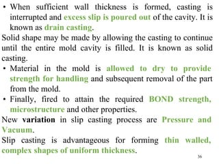 36
• When sufficient wall thickness is formed, casting is
interrupted and excess slip is poured out of the cavity. It is
known as drain casting.
Solid shape may be made by allowing the casting to continue
until the entire mold cavity is filled. It is known as solid
casting.
• Material in the mold is allowed to dry to provide
strength for handling and subsequent removal of the part
from the mold.
• Finally, fired to attain the required BOND strength,
microstructure and other properties.
New variation in slip casting process are Pressure and
Vacuum.
Slip casting is advantageous for forming thin walled,
complex shapes of uniform thickness.
 