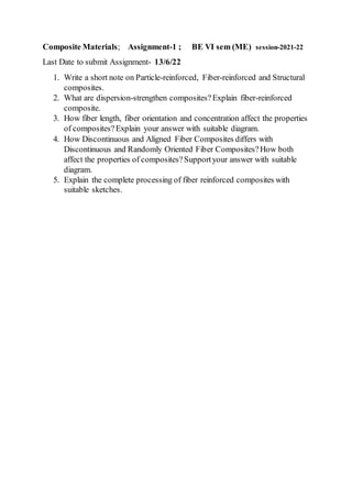 Composite Materials; Assignment-1 ; BE VI sem (ME) session-2021-22
Last Date to submit Assignment- 13/6/22
1. Write a short note on Particle-reinforced, Fiber-reinforced and Structural
composites.
2. What are dispersion-strengthen composites?Explain fiber-reinforced
composite.
3. How fiber length, fiber orientation and concentration affect the properties
of composites?Explain your answer with suitable diagram.
4. How Discontinuous and Aligned Fiber Composites differs with
Discontinuous and Randomly Oriented Fiber Composites?How both
affect the properties of composites?Supportyour answer with suitable
diagram.
5. Explain the complete processing of fiber reinforced composites with
suitable sketches.
 