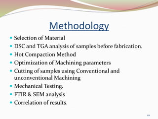Methodology
 Selection of Material
 DSC and TGA analysis of samples before fabrication.
 Hot Compaction Method
 Optimization of Machining parameters
 Cutting of samples using Conventional and
unconventional Machining
 Mechanical Testing.
 FTIR & SEM analysis
 Correlation of results.
101
 