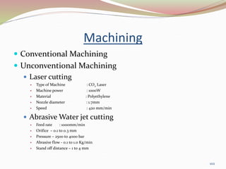 Machining
 Conventional Machining
 Unconventional Machining
 Laser cutting
 Type of Machine : CO2 Laser
 Machine power : 1000W
 Material : Polyethylene
 Nozzle diameter : 1.7mm
 Speed : 420 mm/min
 Abrasive Water jet cutting
 Feed rate : 1000mm/min
 Orifice – 0.1 to 0.3 mm
 Pressure – 2500 to 4000 bar
 Abrasive flow - 0.1 to 1.0 Kg/min
 Stand off distance – 1 to 4 mm
102
 